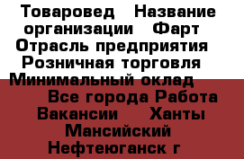 Товаровед › Название организации ­ Фарт › Отрасль предприятия ­ Розничная торговля › Минимальный оклад ­ 15 000 - Все города Работа » Вакансии   . Ханты-Мансийский,Нефтеюганск г.